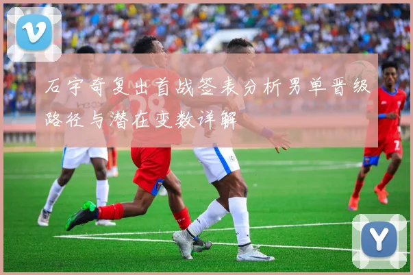 石宇奇复出首战签表分析男单晋级路径与潜在变数详解