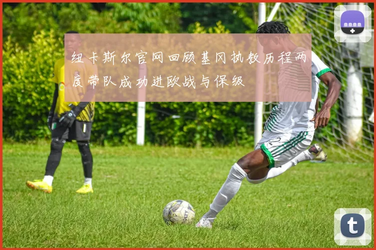 纽卡斯尔官网回顾基冈执教历程两度带队成功进欧战与保级