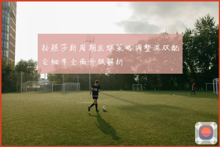 孙颖莎新周期发球策略调整混双配合细节全面升级解析