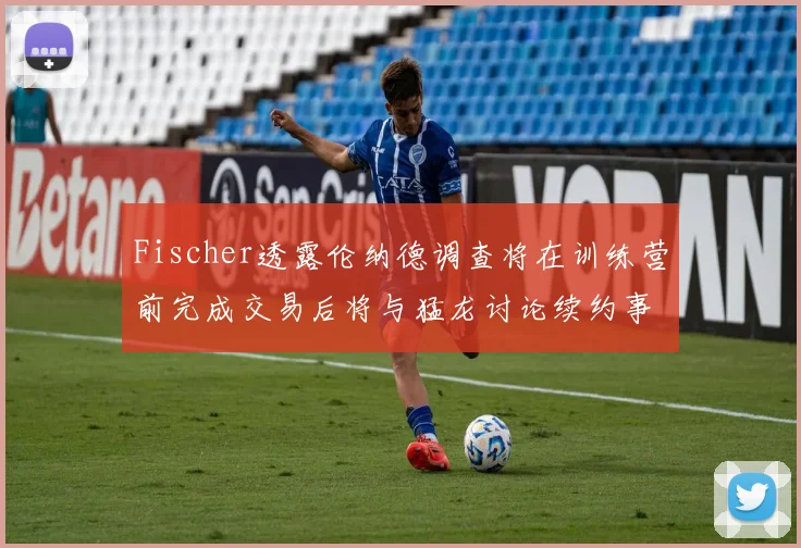 Fischer透露伦纳德调查将在训练营前完成交易后将与猛龙讨论续约事宜