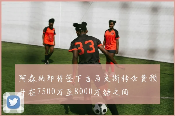 阿森纳即将签下吉马良斯转会费预计在7500万至8000万镑之间