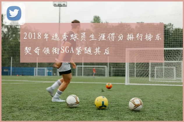 2018年选秀球员生涯得分排行榜东契奇领衔SGA紧随其后