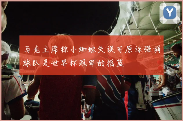 马竞主席称小蜘蛛失误可原谅强调球队是世界杯冠军的摇篮
