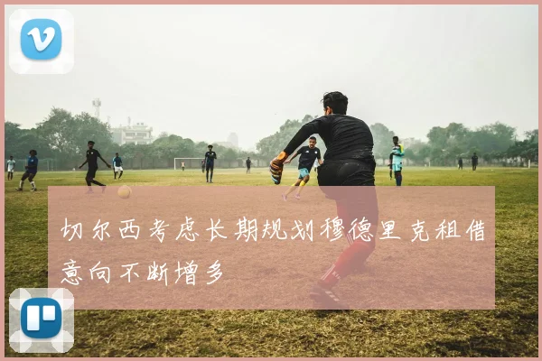 切尔西考虑长期规划穆德里克租借意向不断增多