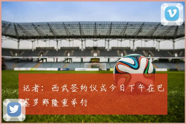 记者：西武签约仪式今日下午在巴塞罗那隆重举行