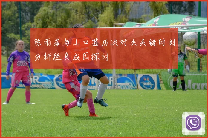陈雨菲与山口茜历次对决关键时刻分析胜负成因探讨