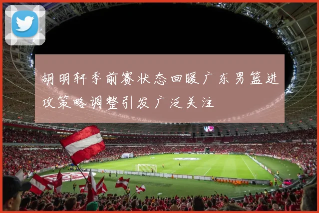 胡明轩季前赛状态回暖广东男篮进攻策略调整引发广泛关注