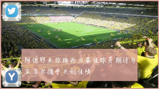 阿德耶米称梅西为最佳球员期待与亚马尔携手共创佳绩