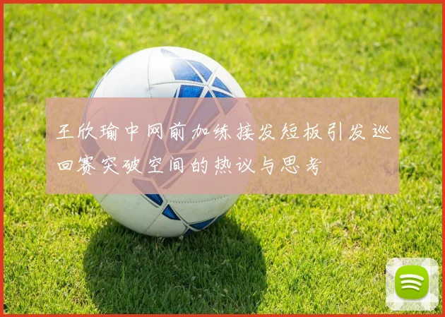 王欣瑜中网前加练接发短板引发巡回赛突破空间的热议与思考
