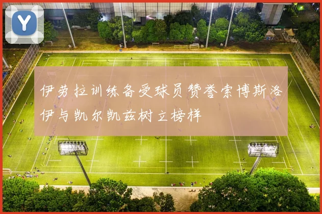 伊劳拉训练备受球员赞誉索博斯洛伊与凯尔凯兹树立榜样