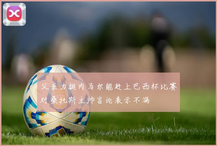 父亲力挺内马尔能赶上巴西杯比赛对桑托斯主帅言论表示不满