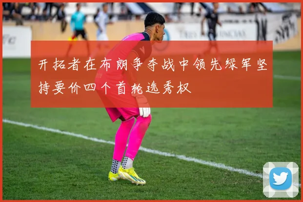 开拓者在布朗争夺战中领先绿军坚持要价四个首轮选秀权
