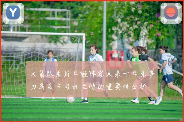 火箭队看好年轻阵容未来十年竞争力乌度卡与杜兰特的重要性分析