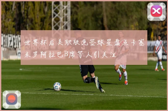 世界杯后美职联免签球星盘点卡塞米罗阿拉巴B席等人引关注