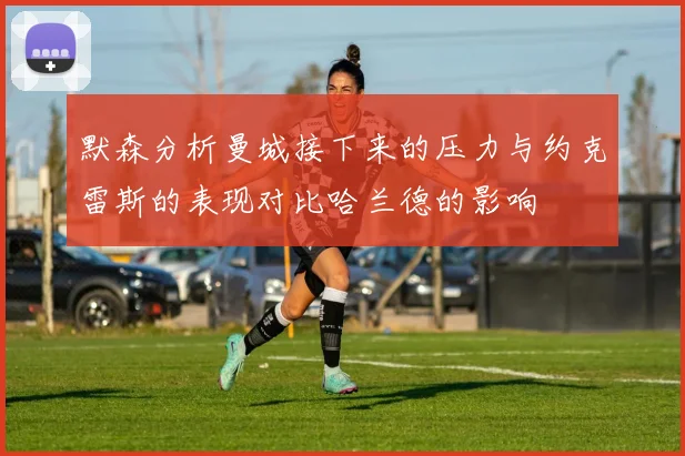 默森分析曼城接下来的压力与约克雷斯的表现对比哈兰德的影响