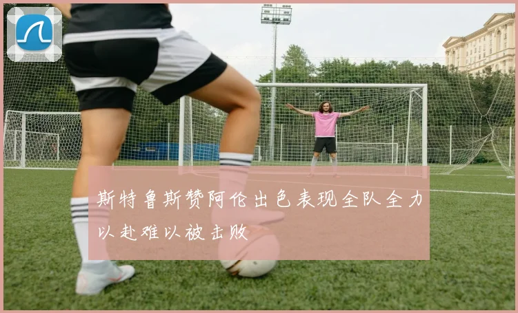 斯特鲁斯赞阿伦出色表现全队全力以赴难以被击败