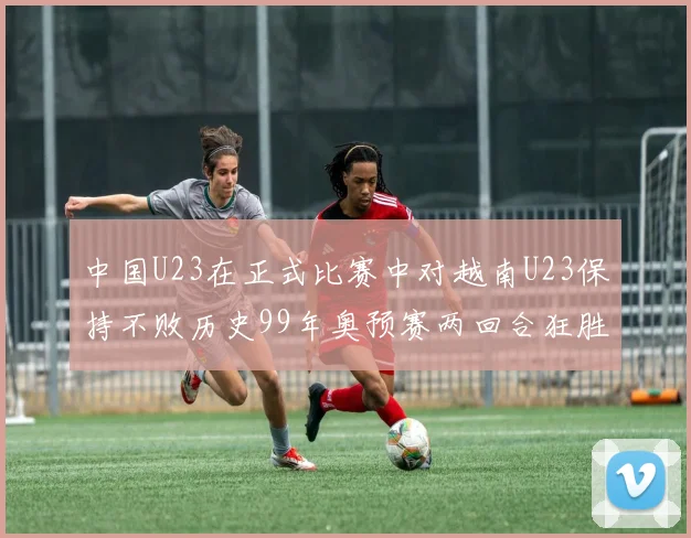中国U23在正式比赛中对越南U23保持不败历史99年奥预赛两回合狂胜7-0