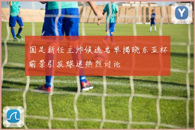 国足新任主帅候选名单揭晓东亚杯前景引发球迷热烈讨论