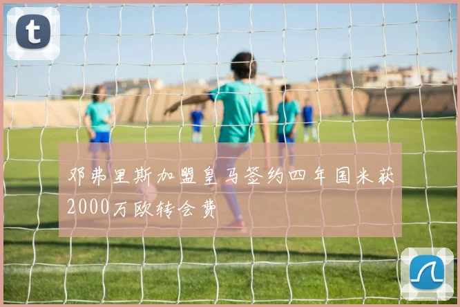 邓弗里斯加盟皇马签约四年国米获2000万欧转会费