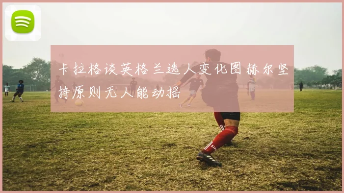 卡拉格谈英格兰选人变化图赫尔坚持原则无人能动摇