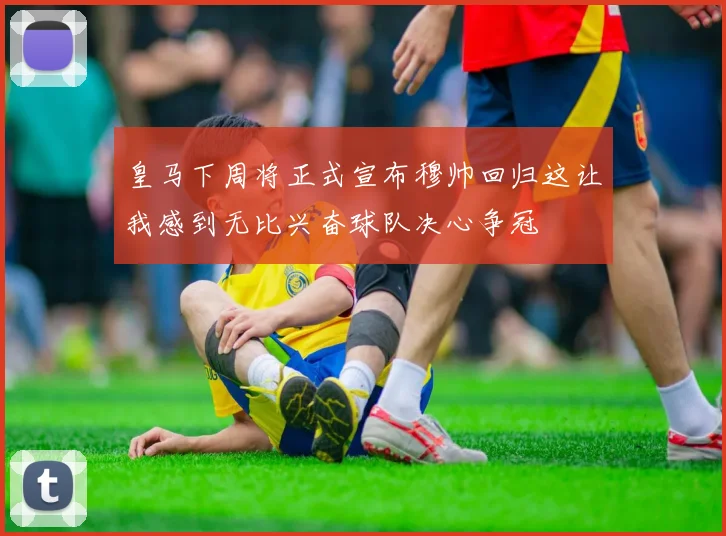 皇马下周将正式宣布穆帅回归这让我感到无比兴奋球队决心争冠