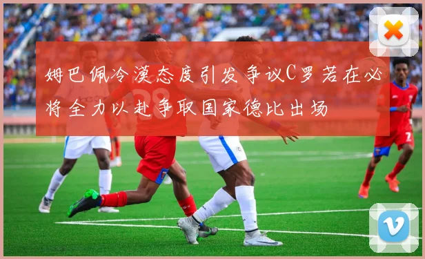 姆巴佩冷漠态度引发争议C罗若在必将全力以赴争取国家德比出场