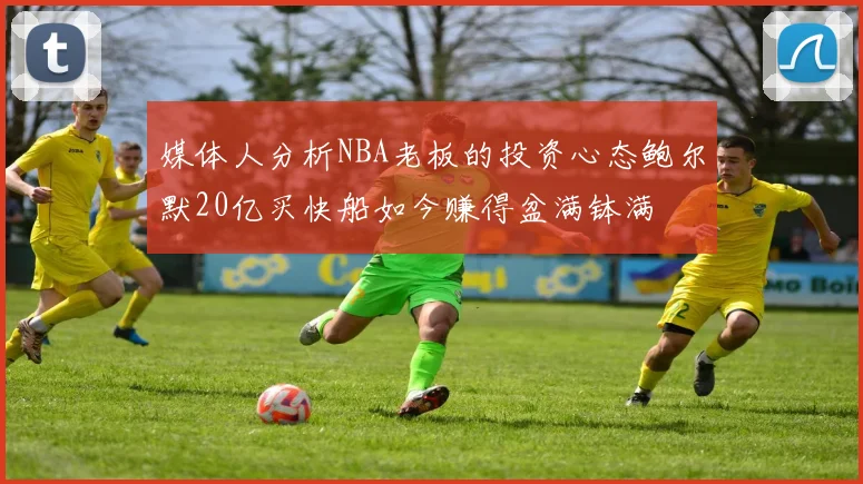 媒体人分析NBA老板的投资心态鲍尔默20亿买快船如今赚得盆满钵满