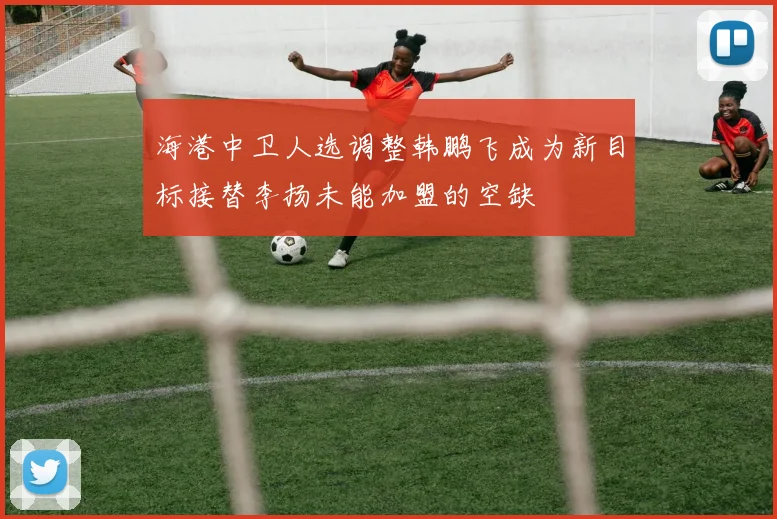 海港中卫人选调整韩鹏飞成为新目标接替李扬未能加盟的空缺