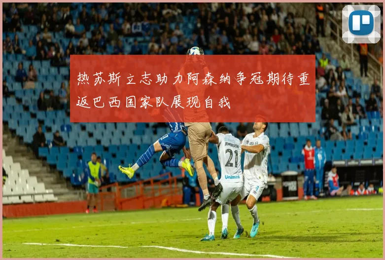 热苏斯立志助力阿森纳争冠期待重返巴西国家队展现自我
