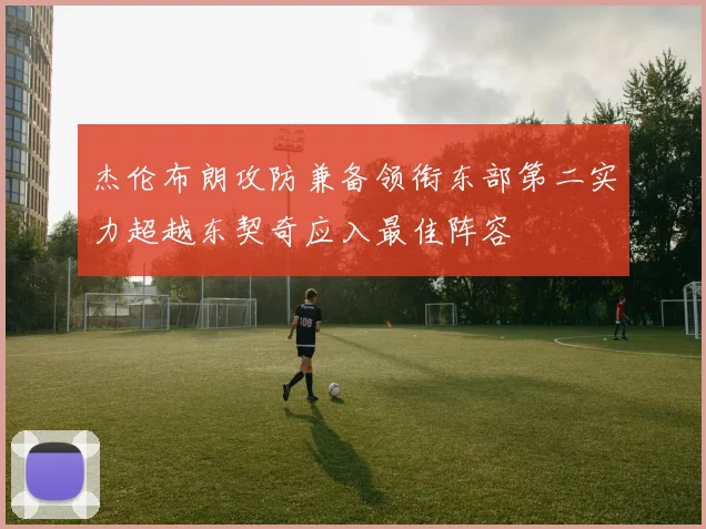 杰伦布朗攻防兼备领衔东部第二实力超越东契奇应入最佳阵容