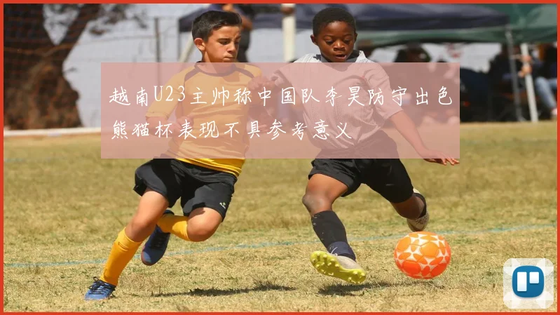 越南U23主帅称中国队李昊防守出色熊猫杯表现不具参考意义