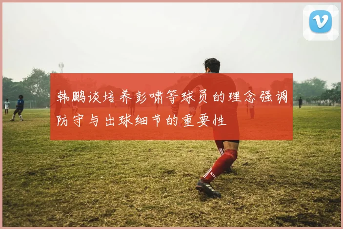 韩鹏谈培养彭啸等球员的理念强调防守与出球细节的重要性