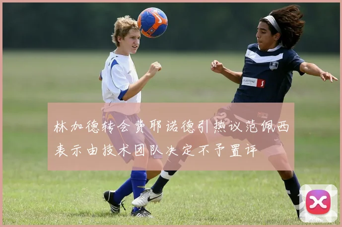 林加德转会费耶诺德引热议范佩西表示由技术团队决定不予置评