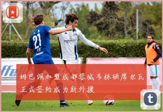 姆巴佩加盟成都蓉城韦林顿席尔瓦正式签约成为新外援