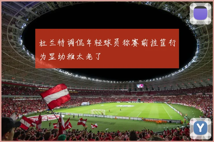 杜兰特调侃年轻球员称赛前挂筐行为显幼稚太老了