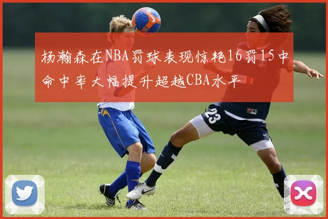 杨瀚森在NBA罚球表现惊艳16罚15中命中率大幅提升超越CBA水平