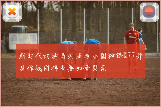 新时代的迪马利亚与小国神锋K77并肩作战同样重要如登贝莱