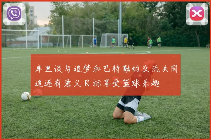 库里谈与追梦和巴特勒的交流共同追逐有意义目标享受篮球乐趣