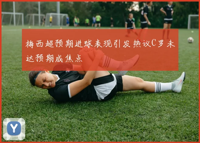 梅西超预期进球表现引发热议C罗未达预期成焦点