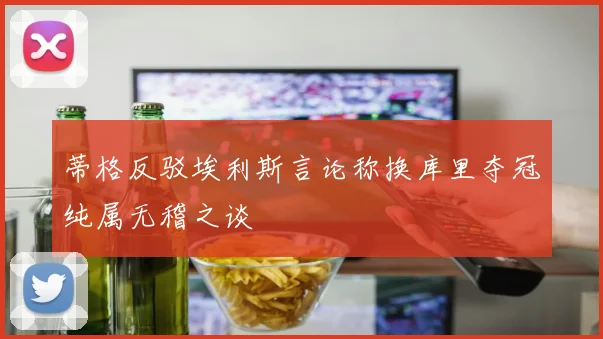 蒂格反驳埃利斯言论称换库里夺冠纯属无稽之谈