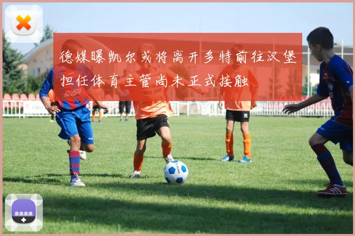 德媒曝凯尔或将离开多特前往汉堡担任体育主管尚未正式接触