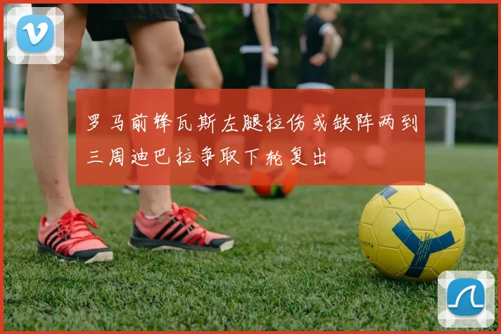 罗马前锋瓦斯左腿拉伤或缺阵两到三周迪巴拉争取下轮复出