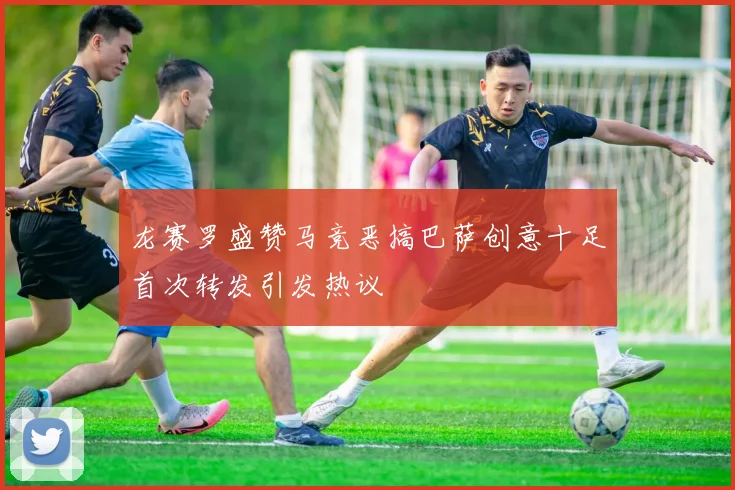 龙赛罗盛赞马竞恶搞巴萨创意十足首次转发引发热议