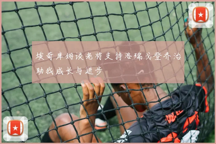 埃奇库姆谈老将支持洛瑞戈登乔治助我成长与进步