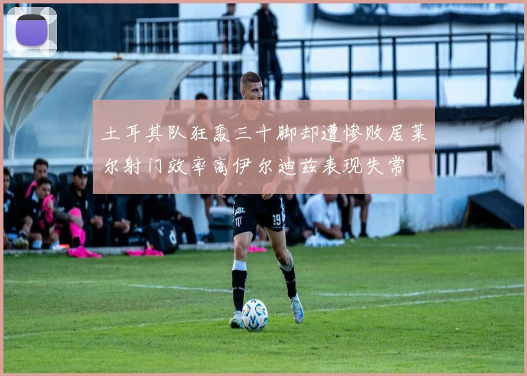 土耳其队狂轰三十脚却遭惨败居莱尔射门效率高伊尔迪兹表现失常