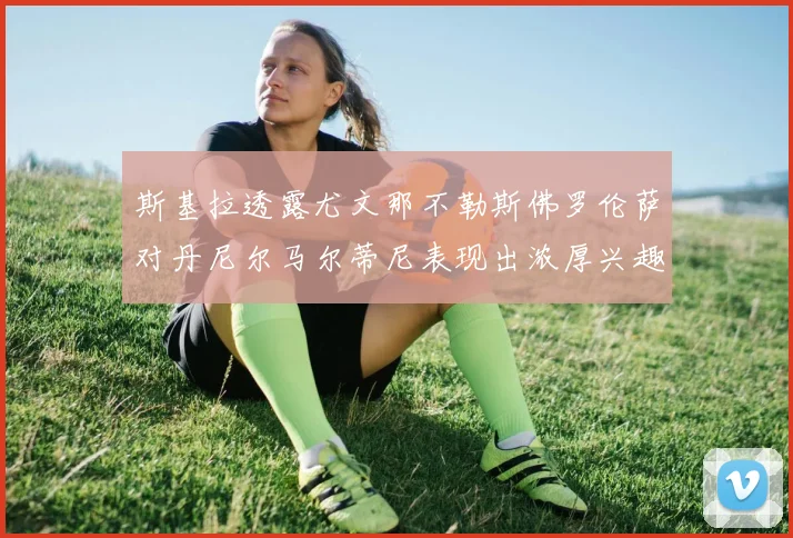 斯基拉透露尤文那不勒斯佛罗伦萨对丹尼尔马尔蒂尼表现出浓厚兴趣