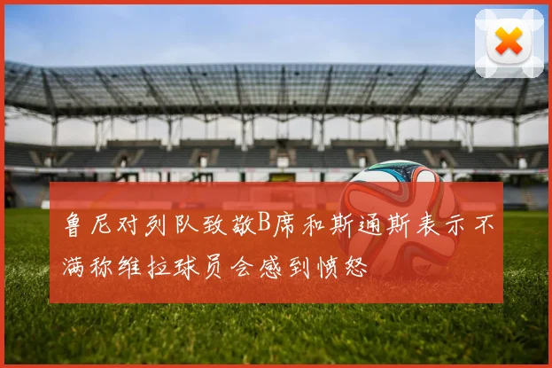 鲁尼对列队致敬B席和斯通斯表示不满称维拉球员会感到愤怒